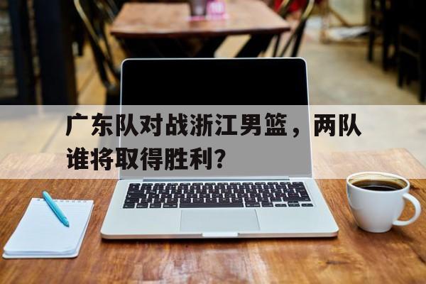 广东队对战浙江男篮，两队谁将取得胜利？