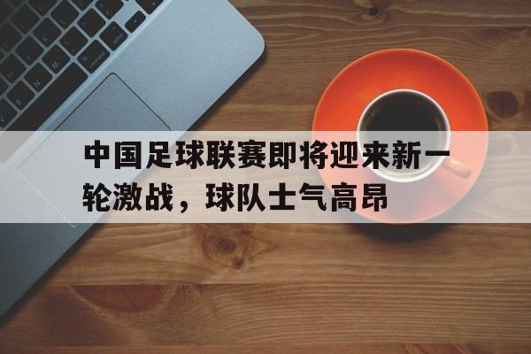 中国足球联赛即将迎来新一轮激战，球队士气高昂